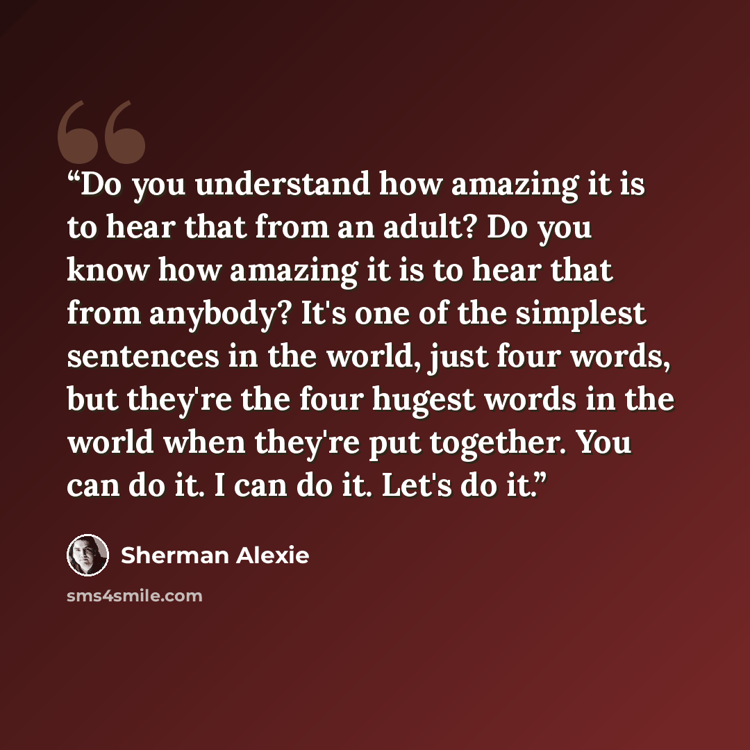 “Do you understand how amazing it is to hear that from an adult? Do you know how amazing it is to hear that from anybody? It's one of the simplest sentences in the world, just four words, but they're the four hugest words in the world when they're put together. You can do it. I can do it. Let's do…” quote by Sherman Alexie