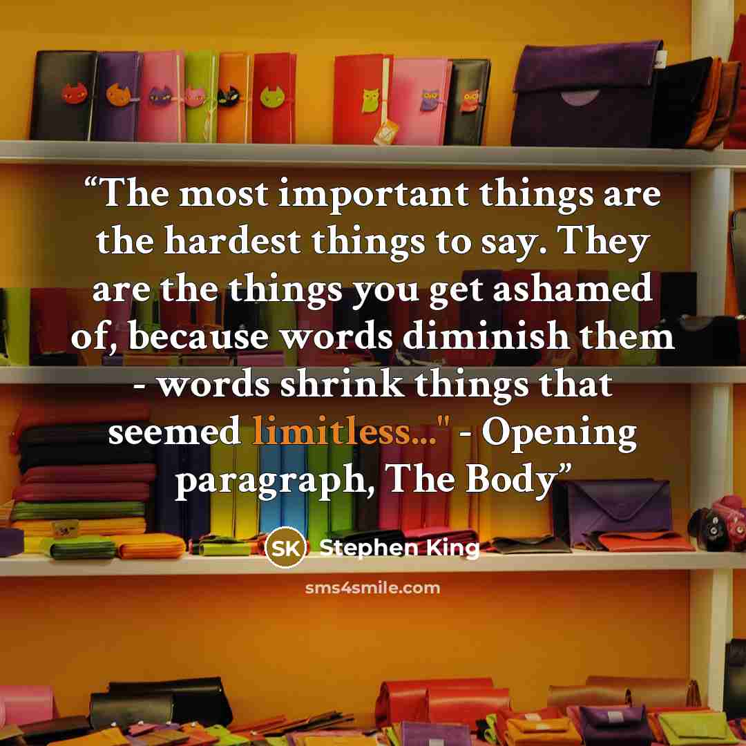 “The most important things are the hardest things to say. They are the things you get ashamed of, because words diminish them - words shrink things that seemed limitless..." - Opening paragraph, The Body” quote by Stephen King