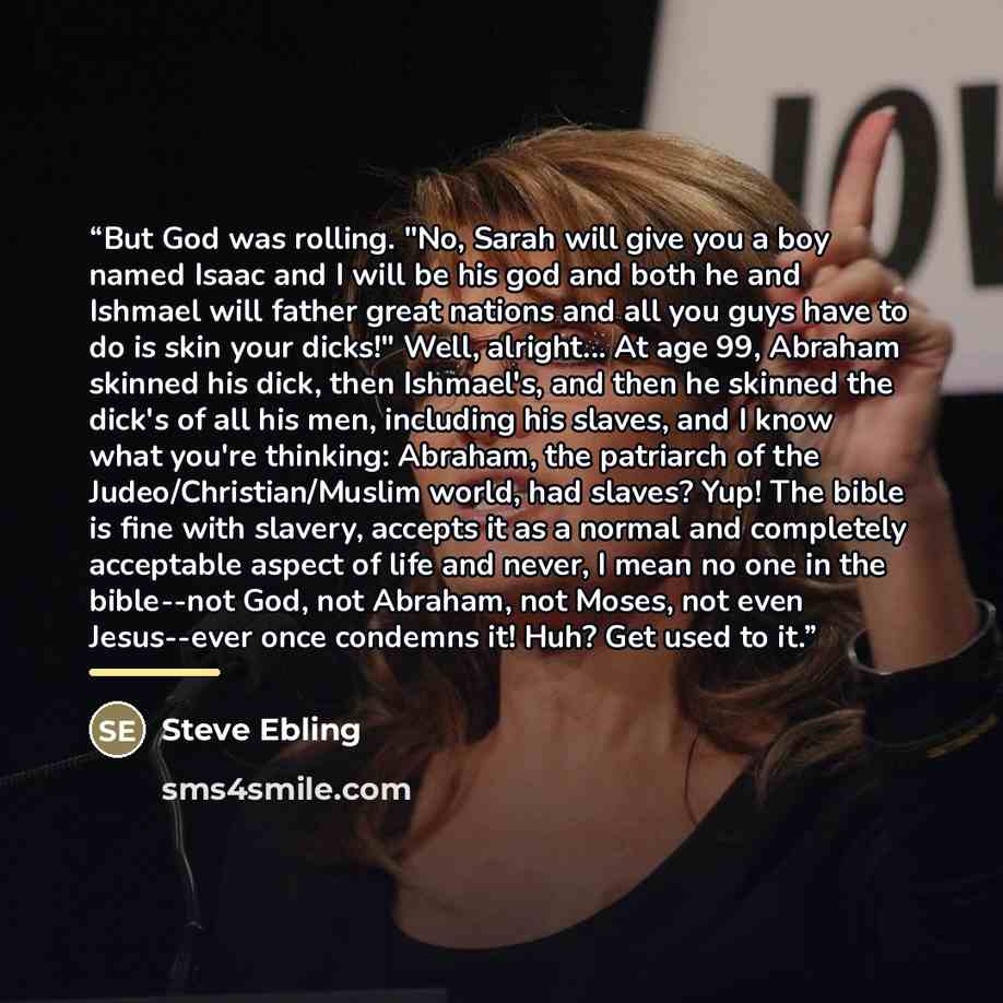 “But God was rolling. "No, Sarah will give you a boy named Isaac and I will be his god and both he and Ishmael will father great nations and all you guys have to do is skin your dicks!" Well, alright... At age 99, Abraham skinned his dick, then Ishmael's, and then he skinned the dick's of all his…” quote by Steve Ebling