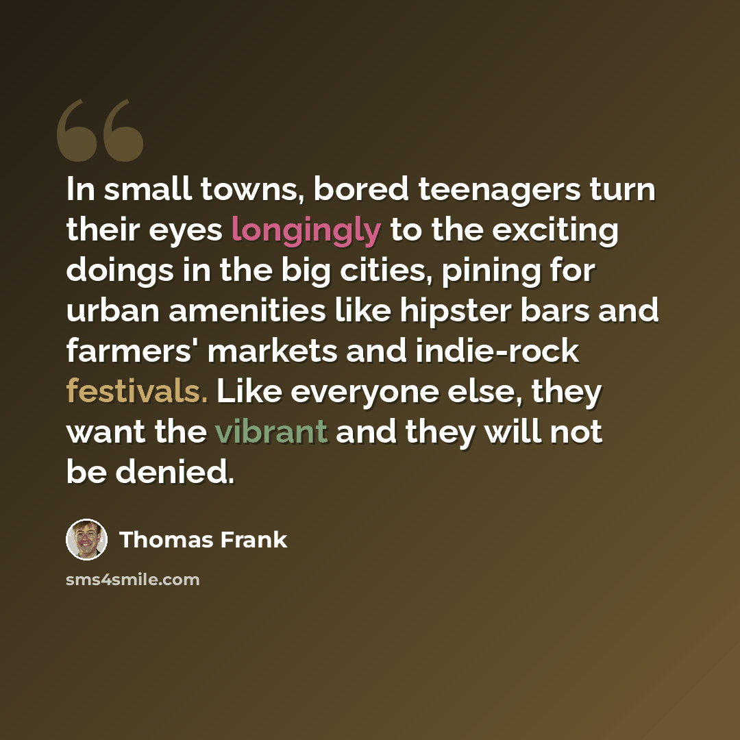 “In small towns, bored teenagers turn their eyes longingly to the exciting doings in the big cities, pining for urban amenities like hipster bars and farmers' markets and indie-rock festivals. Like everyone else, they want the vibrant and they will not be denied.” quote by Thomas Frank