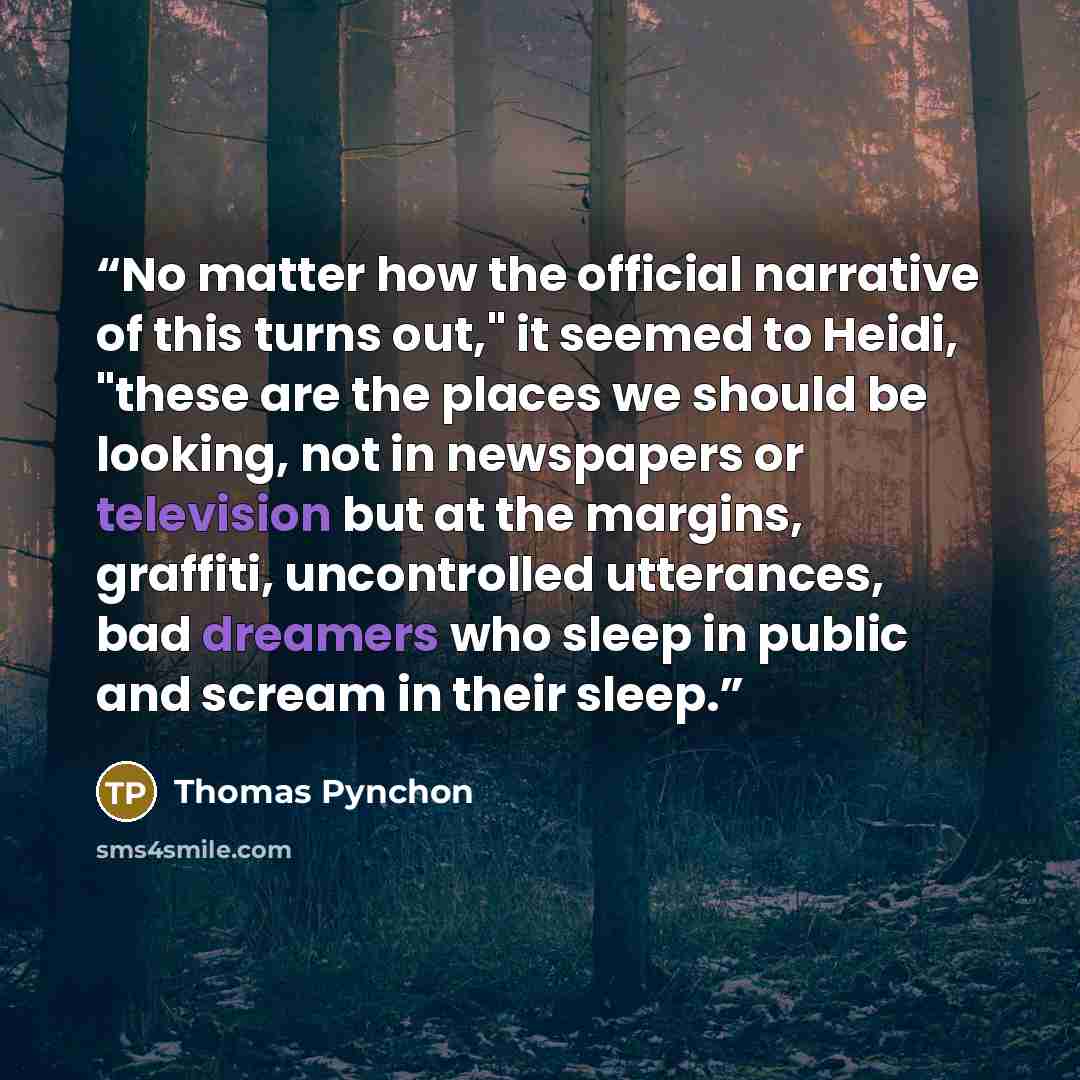“No matter how the official narrative of this turns out," it seemed to Heidi, "these are the places we should be looking, not in newspapers or television but at the margins, graffiti, uncontrolled utterances, bad dreamers who sleep in public and scream in their sleep.” quote by Thomas Pynchon