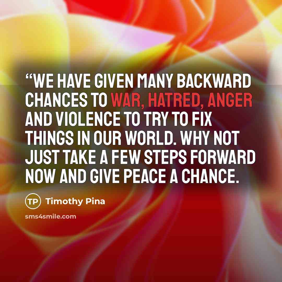 ““We have given many backward chances to war, hatred, anger and violence to try to fix things in our world. Why not just take a few steps forward now and give peace a chance.” quote by Timothy Pina