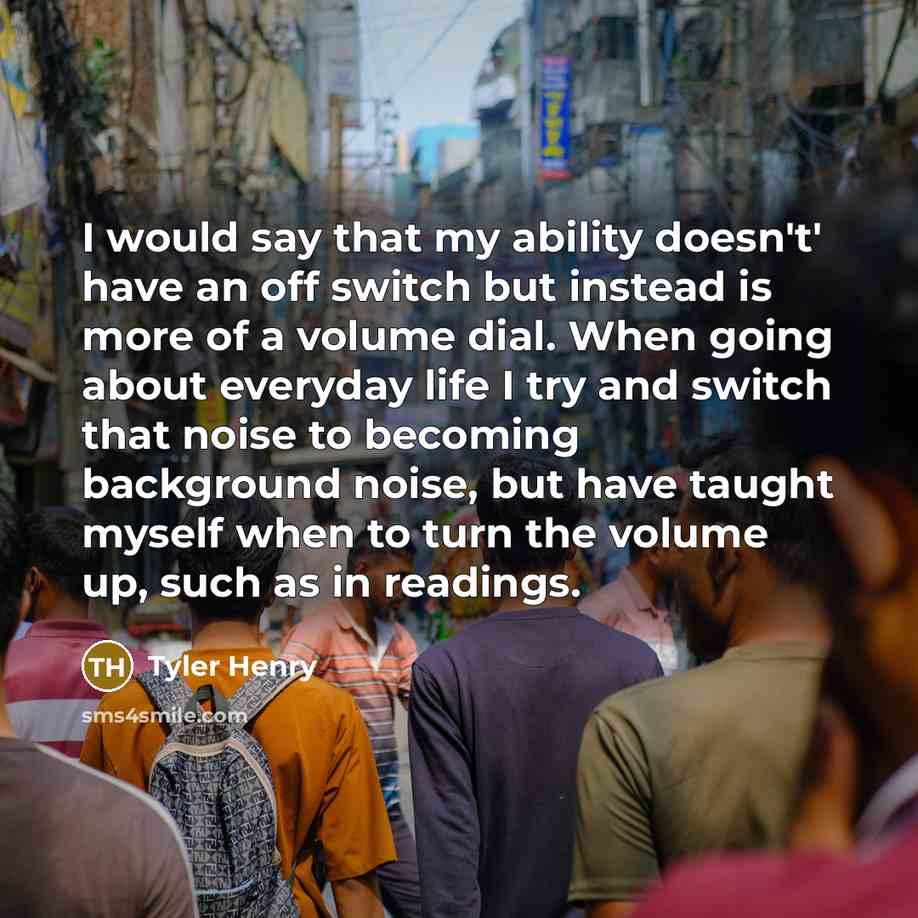 “I would say that my ability doesn't' have an off switch but instead is more of a volume dial. When going about everyday life I try and switch that noise to becoming background noise, but have taught myself when to turn the volume up, such as in readings.” quote by Tyler Henry