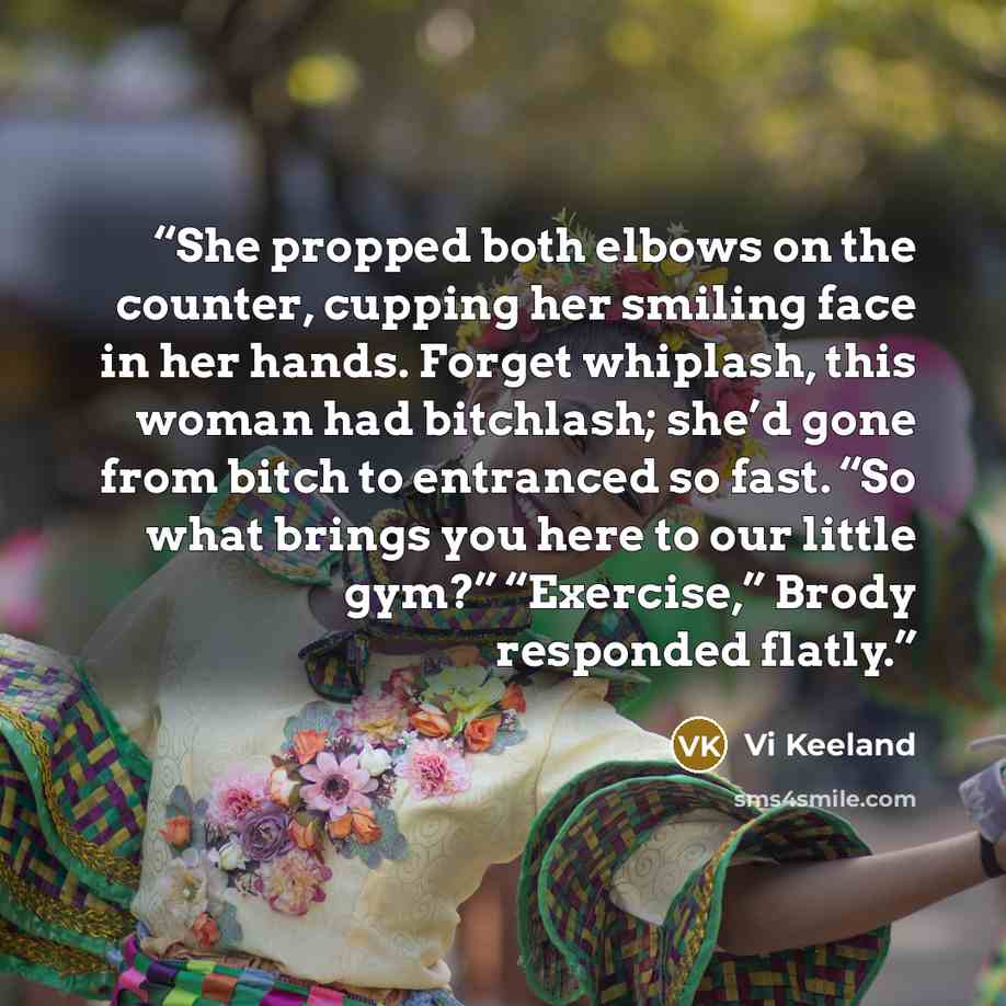 “She propped both elbows on the counter, cupping her smiling face in her hands. Forget whiplash, this woman had bitchlash; she’d gone from bitch to entranced so fast. “So what brings you here to our little gym?” “Exercise,” Brody responded flatly.” quote by Vi Keeland