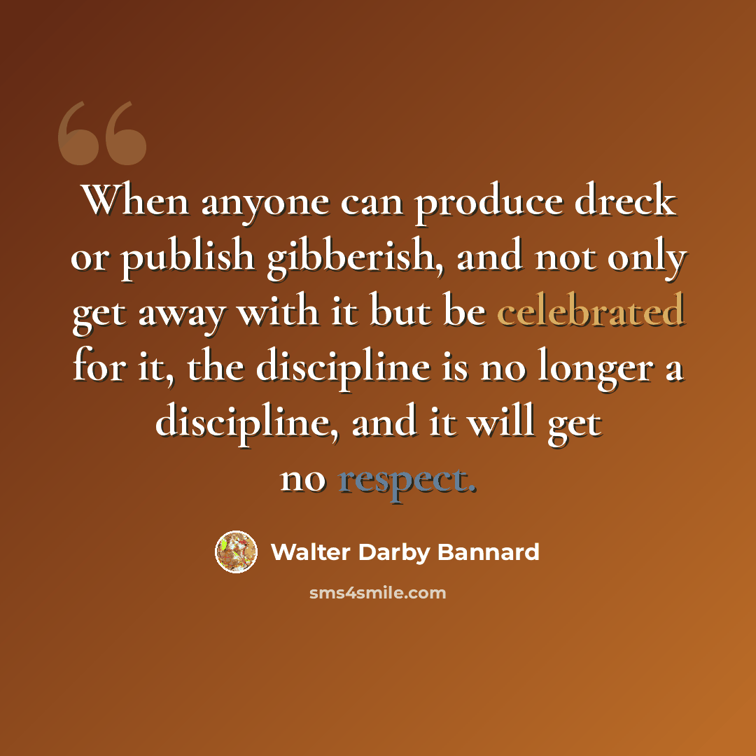“When anyone can produce dreck or publish gibberish, and not only get away with it but be celebrated for it, the discipline is no longer a discipline, and it will get no respect.” quote by Walter Darby Bannard