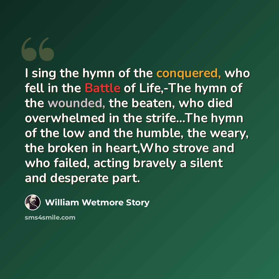 “I sing the hymn of the conquered, who fell in the Battle of Life,-The hymn of the wounded, the beaten, who died overwhelmed in the strife…The hymn of the low and the humble, the weary, the broken in heart,Who strove and who failed, acting bravely a silent and desperate part.” quote by William Wetmore Story