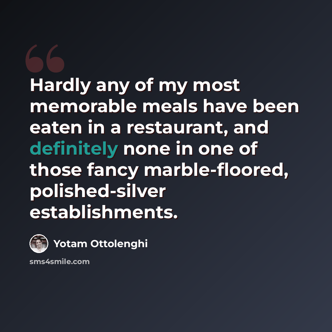 “Hardly any of my most memorable meals have been eaten in a restaurant, and definitely none in one of those fancy marble-floored, polished-silver establishments.” quote by Yotam Ottolenghi