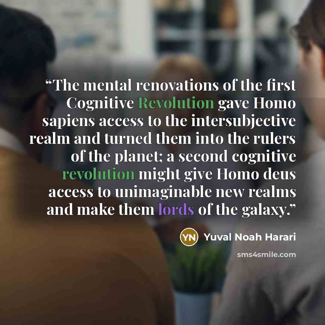 “The mental renovations of the first Cognitive Revolution gave Homo sapiens access to the intersubjective realm and turned them into the rulers of the planet; a second cognitive revolution might give Homo deus access to unimaginable new realms and make them lords of the galaxy.” quote by Yuval Noah Harari
