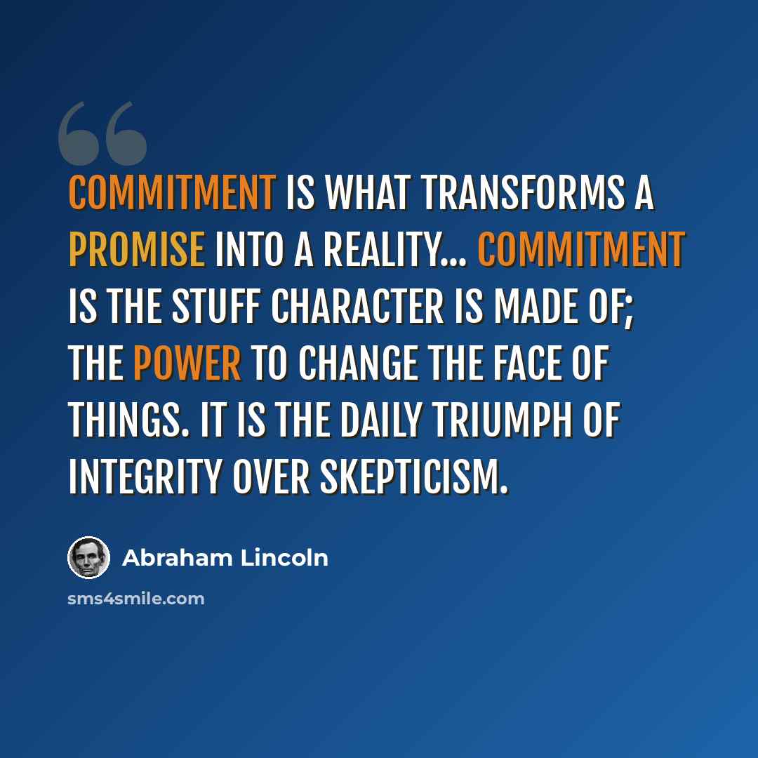 “Commitment is what transforms a promise into a reality... Commitment is the stuff character is made of; the power to change the face of things. It is the daily triumph of integrity over skepticism.” quote by Abraham Lincoln