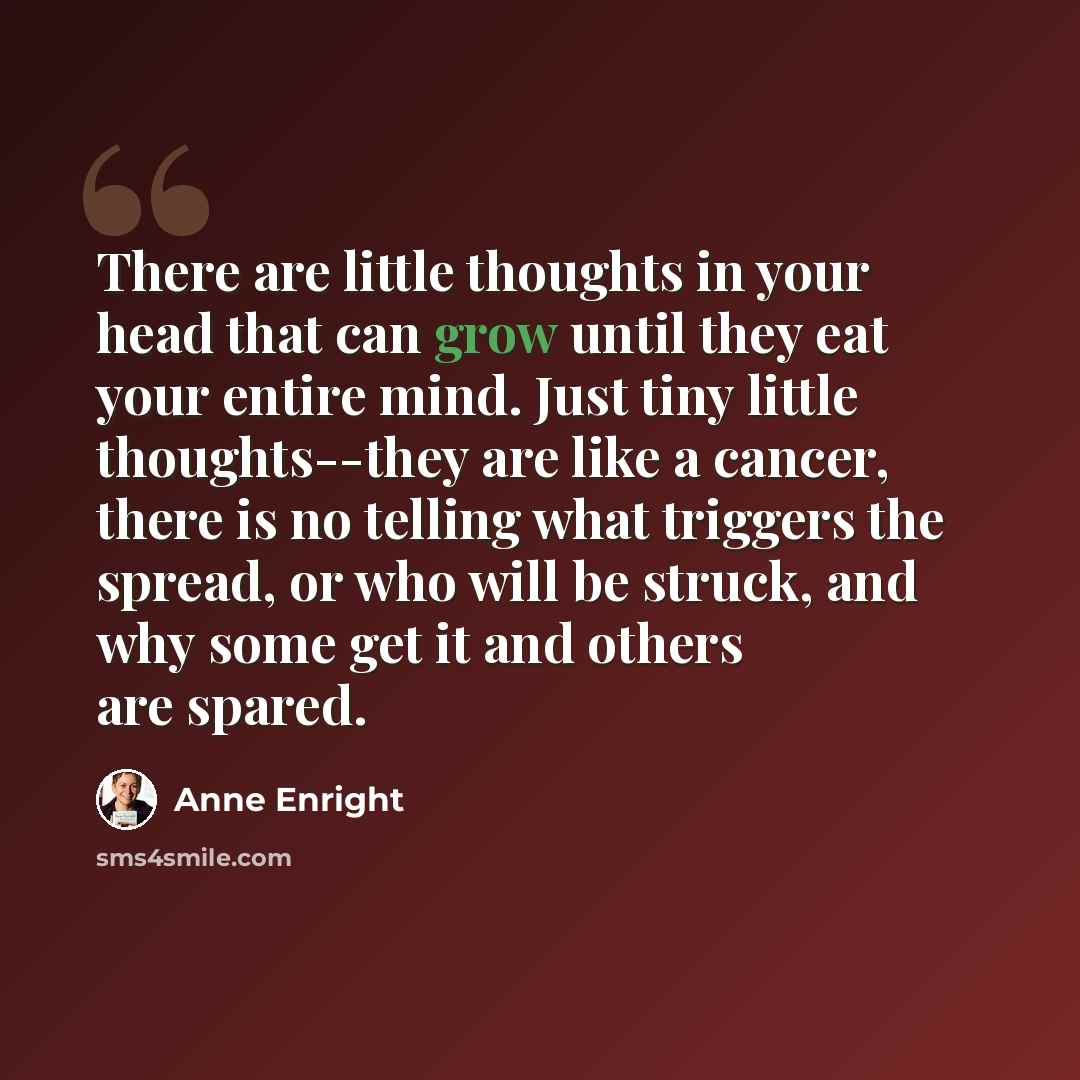 “There are little thoughts in your head that can grow until they eat your entire mind. Just tiny little thoughts--they are like a cancer, there is no telling what triggers the spread, or who will be struck, and why some get it and others are spared.” quote by Anne Enright