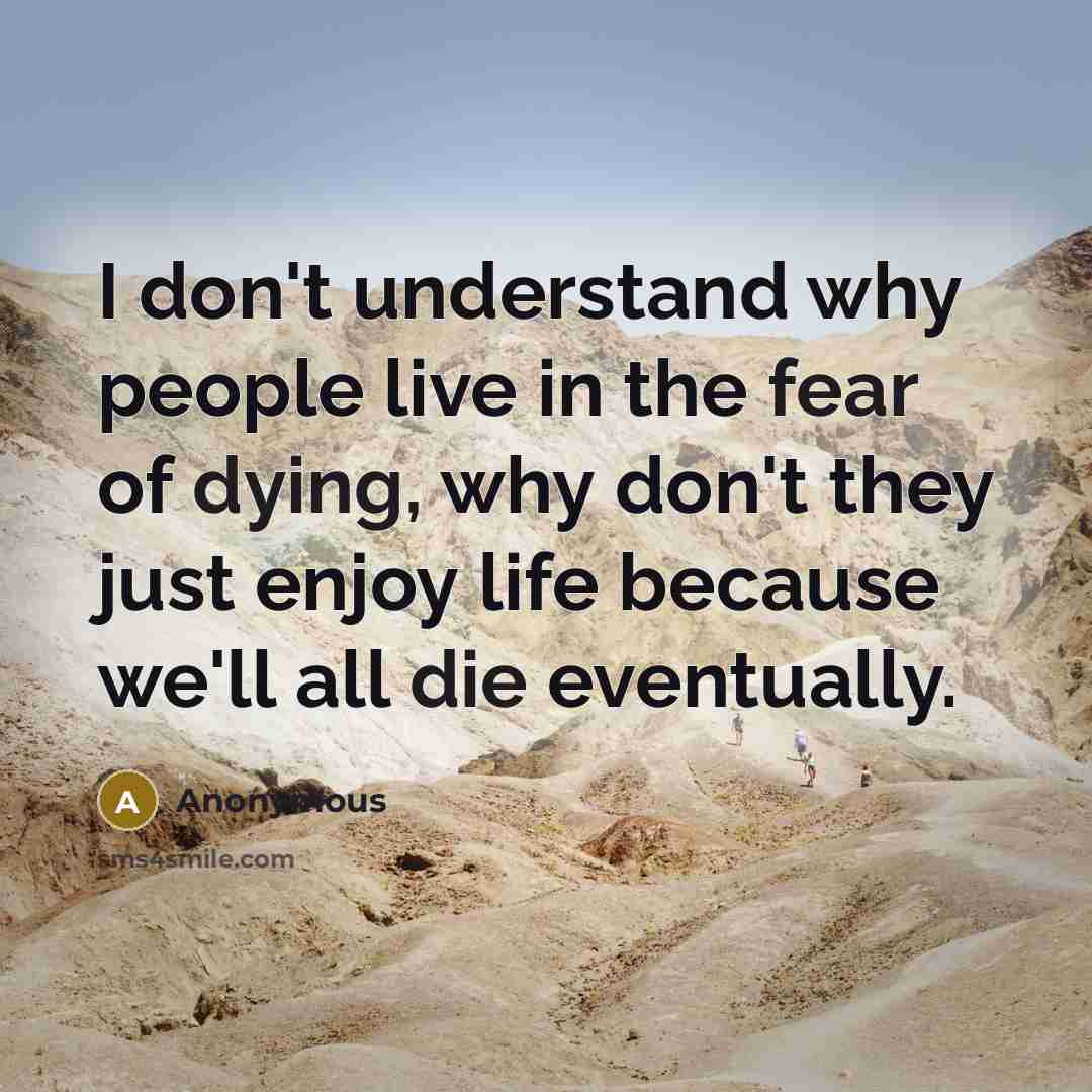 “I don't understand why people live in the fear of dying, why don't they just enjoy life because we'll all die eventually.” quote by Anonymous