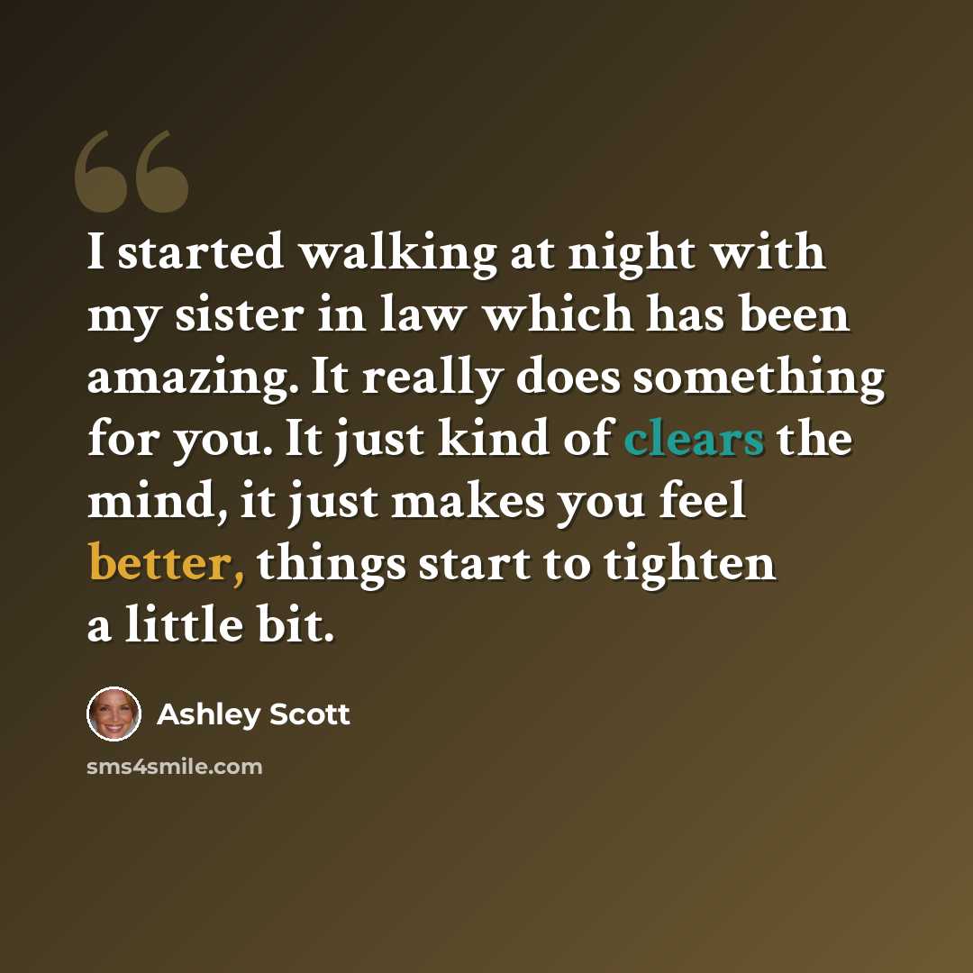 “I started walking at night with my sister in law which has been amazing. It really does something for you. It just kind of clears the mind, it just makes you feel better, things start to tighten a little bit.” quote by Ashley Scott