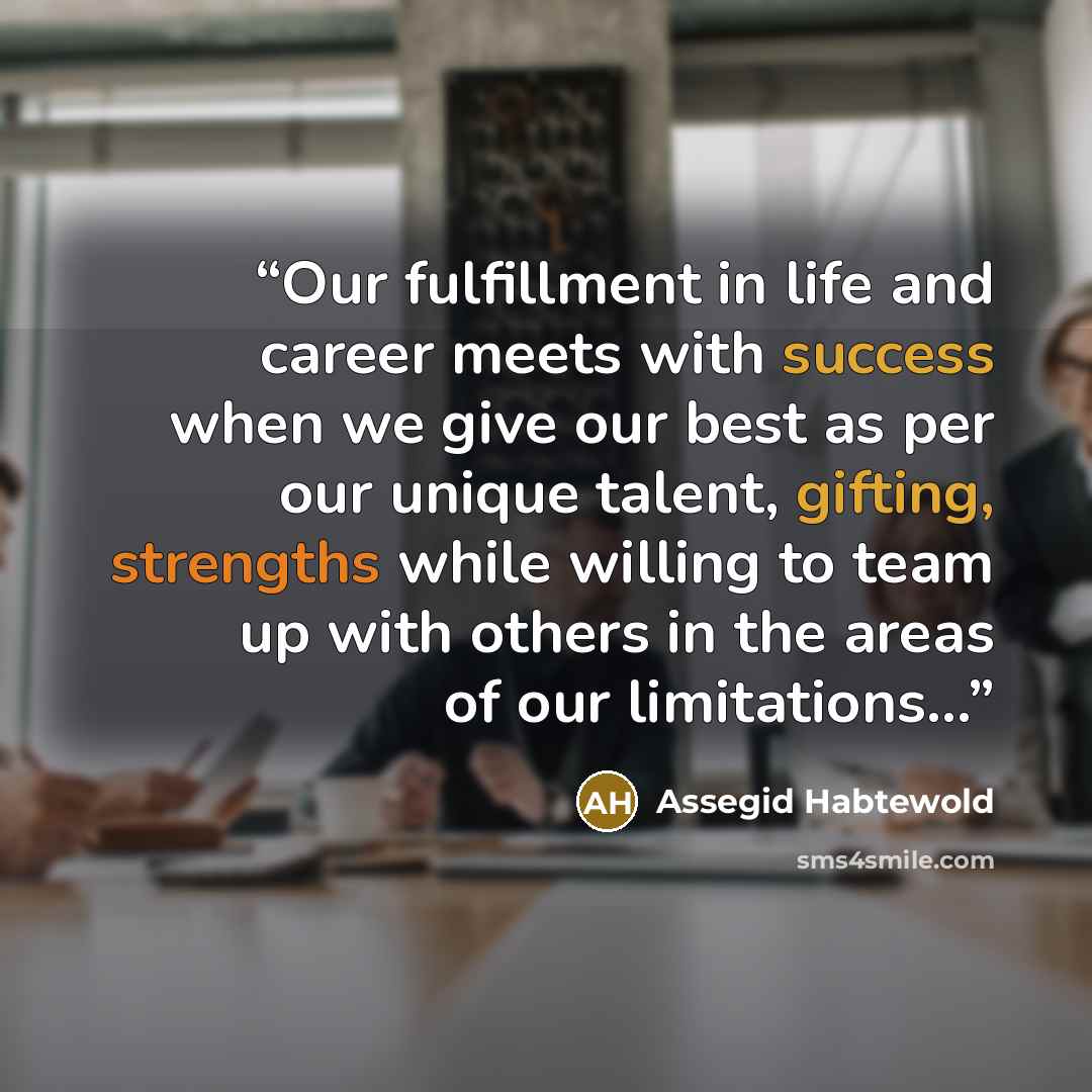 “Our fulfillment in life and career meets with success when we give our best as per our unique talent, gifting, strengths while willing to team up with others in the areas of our limitations...” quote by Assegid Habtewold