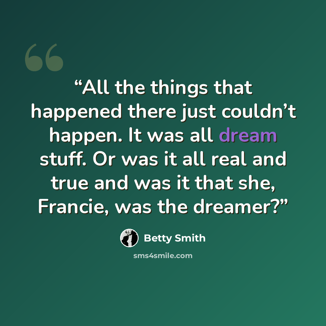 “All the things that happened there just couldn’t happen. It was all dream stuff. Or was it all real and true and was it that she, Francie, was the dreamer?” quote by Betty Smith