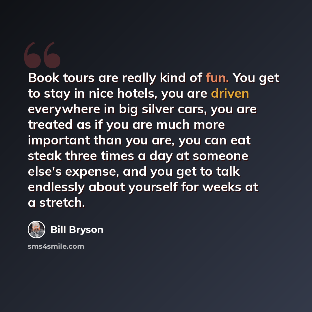 “Book tours are really kind of fun. You get to stay in nice hotels, you are driven everywhere in big silver cars, you are treated as if you are much more important than you are, you can eat steak three times a day at someone else's expense, and you get to talk endlessly about yourself for weeks at…” quote by Bill Bryson
