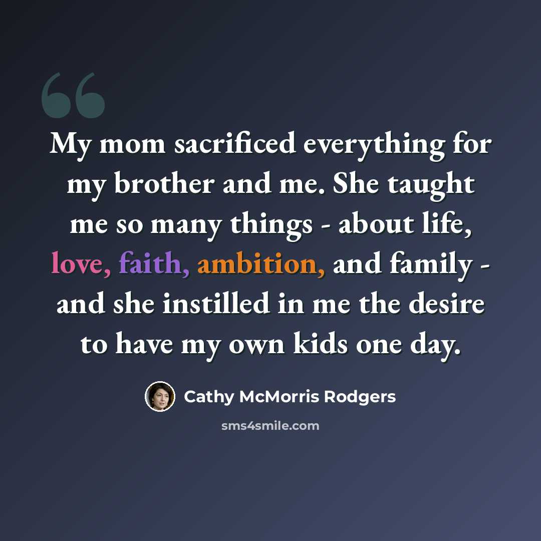 “My mom sacrificed everything for my brother and me. She taught me so many things - about life, love, faith, ambition, and family - and she instilled in me the desire to have my own kids one day.” quote by Cathy McMorris Rodgers