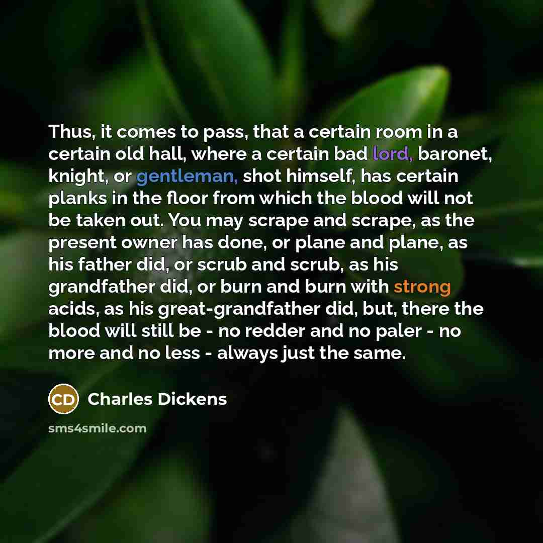 “Thus, it comes to pass, that a certain room in a certain old hall, where a certain bad lord, baronet, knight, or gentleman, shot himself, has certain planks in the floor from which the blood will not be taken out. You may scrape and scrape, as the present owner has done, or plane and plane, as his…” quote by Charles Dickens
