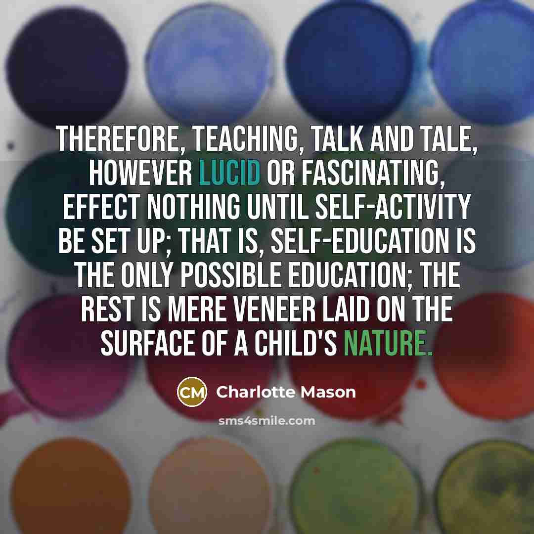“Therefore, teaching, talk and tale, however lucid or fascinating, effect nothing until self-activity be set up; that is, self-education is the only possible education; the rest is mere veneer laid on the surface of a child's nature.” quote by Charlotte Mason