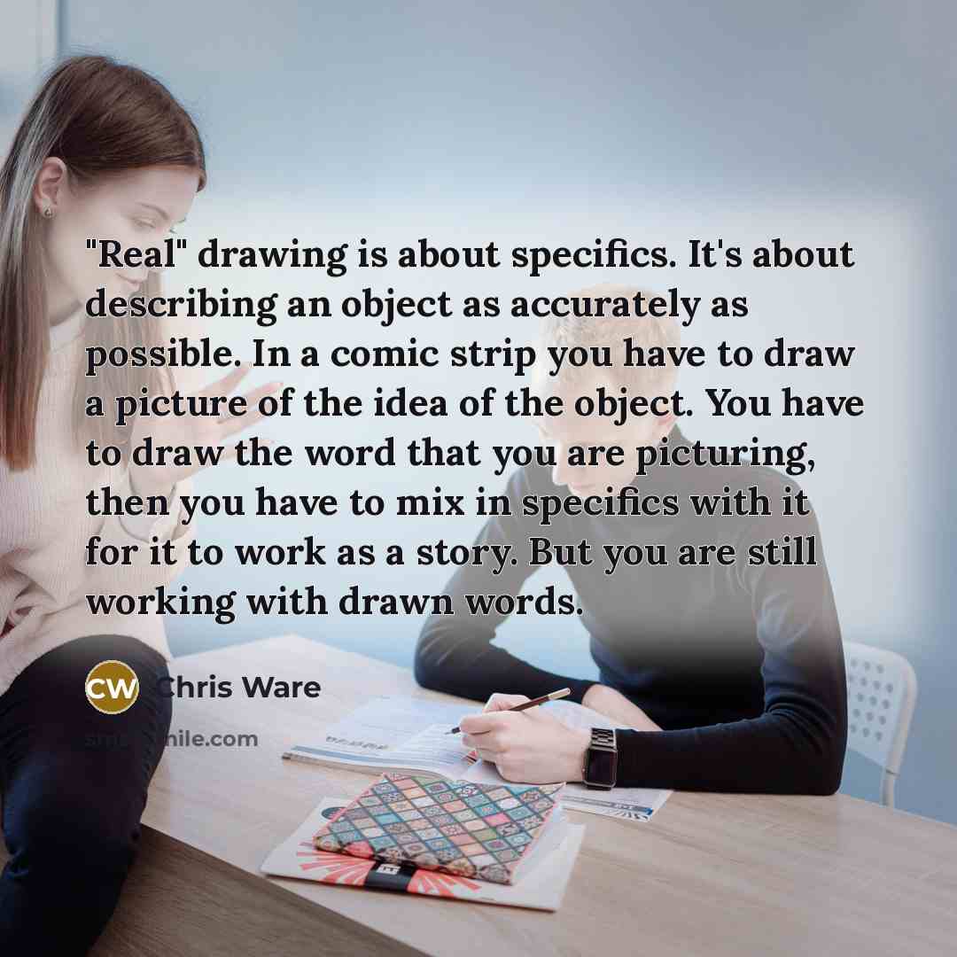 “"Real" drawing is about specifics. It's about describing an object as accurately as possible. In a comic strip you have to draw a picture of the idea of the object. You have to draw the word that you are picturing, then you have to mix in specifics with it for it to work as a story. But you are…” quote by Chris Ware