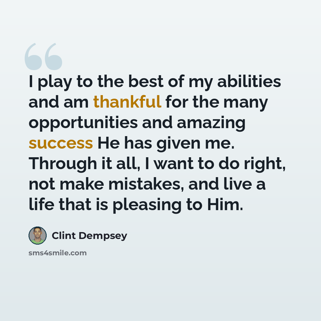 “I play to the best of my abilities and am thankful for the many opportunities and amazing success He has given me. Through it all, I want to do right, not make mistakes, and live a life that is pleasing to Him.” quote by Clint Dempsey