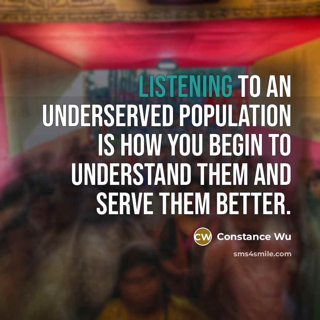 “Listening to an underserved population is how you begin to understand them and serve them better.” quote by Constance Wu