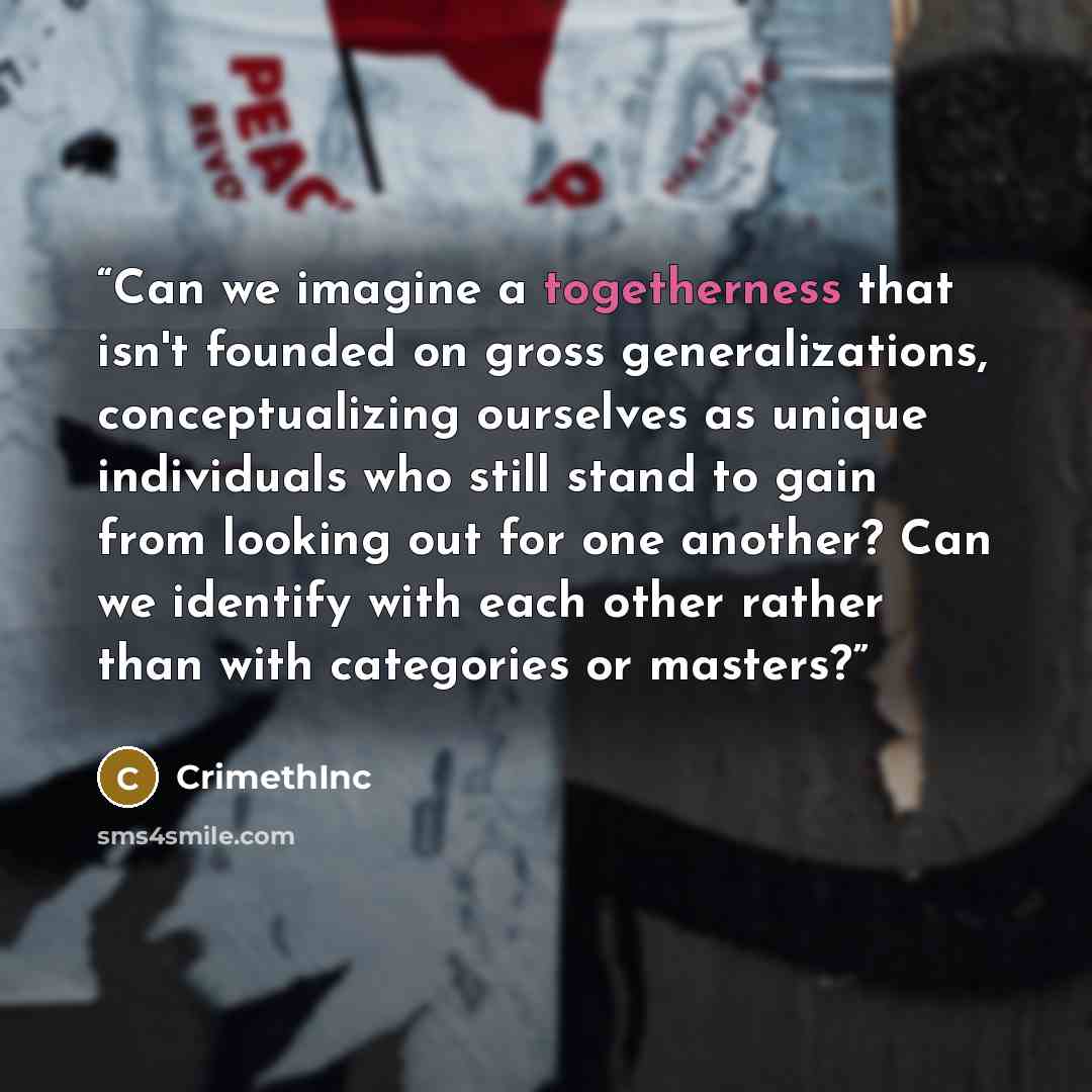 “Can we imagine a togetherness that isn't founded on gross generalizations, conceptualizing ourselves as unique individuals who still stand to gain from looking out for one another? Can we identify with each other rather than with categories or masters?” quote by Crimethinc
