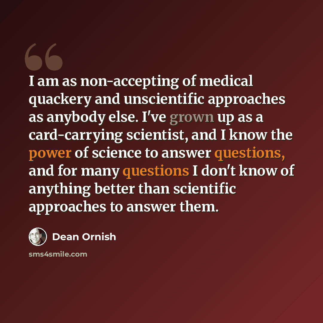 “I am as non-accepting of medical quackery and unscientific approaches as anybody else. I've grown up as a card-carrying scientist, and I know the power of science to answer questions, and for many questions I don't know of anything better than scientific approaches to answer them.” quote by Dean Ornish