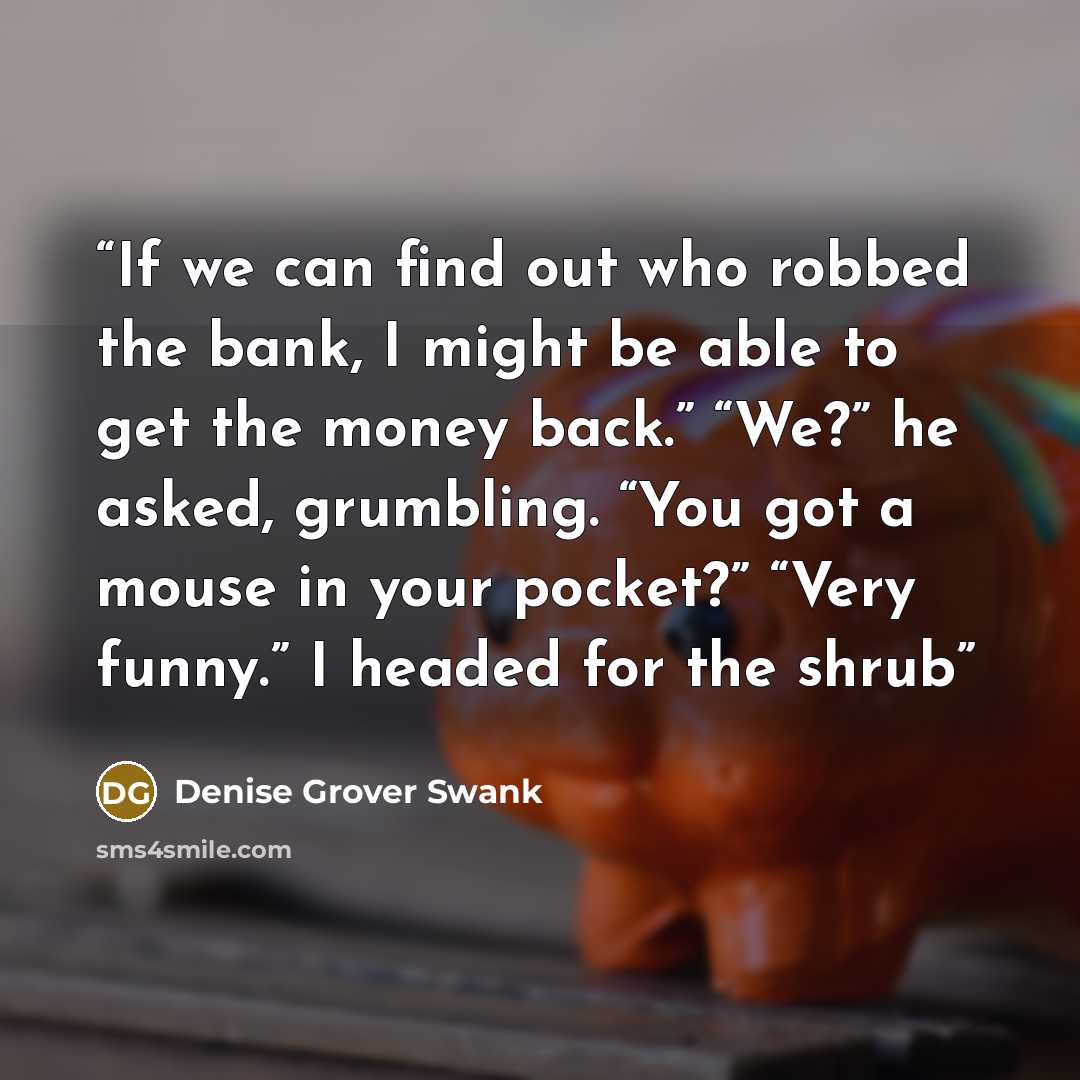 “If we can find out who robbed the bank, I might be able to get the money back.” “We?” he asked, grumbling. “You got a mouse in your pocket?” “Very funny.” I headed for the shrub” quote by Denise Grover Swank