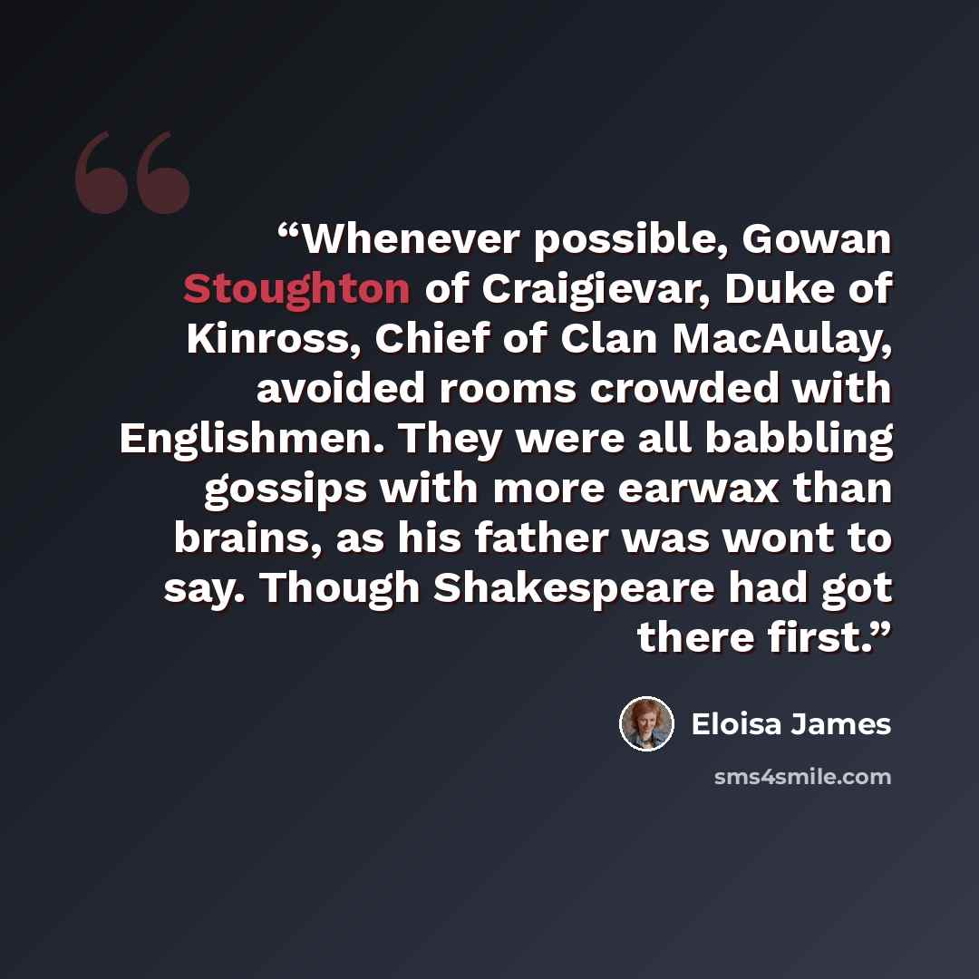 “Whenever possible, Gowan Stoughton of Craigievar, Duke of Kinross, Chief of Clan MacAulay, avoided rooms crowded with Englishmen. They were all babbling gossips with more earwax than brains, as his father was wont to say. Though Shakespeare had got there first.” quote by Eloisa James