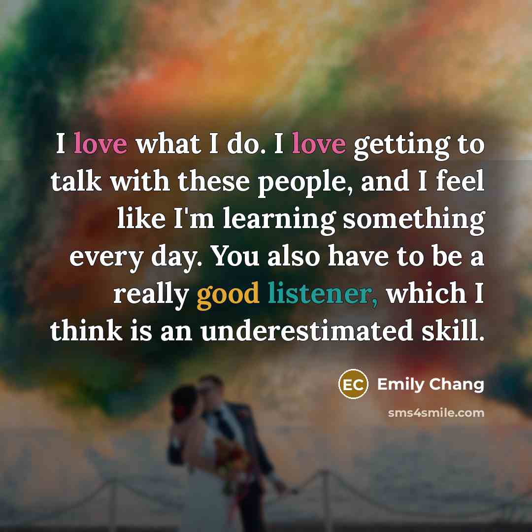 “I love what I do. I love getting to talk with these people, and I feel like I'm learning something every day. You also have to be a really good listener, which I think is an underestimated skill.” quote by Emily Chang