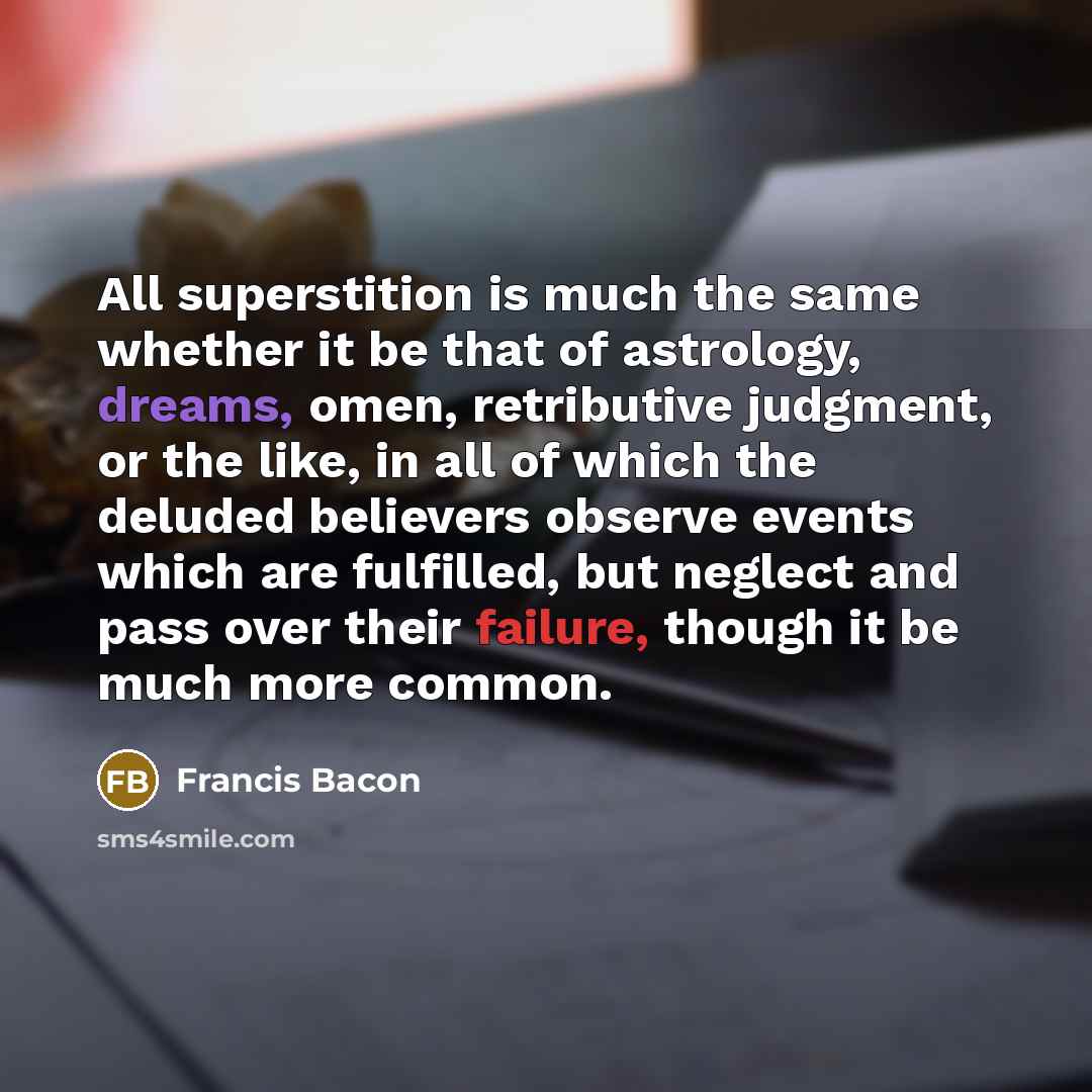 “All superstition is much the same whether it be that of astrology, dreams, omen, retributive judgment, or the like, in all of which the deluded believers observe events which are fulfilled, but neglect and pass over their failure, though it be much more common.” quote by Francis Bacon