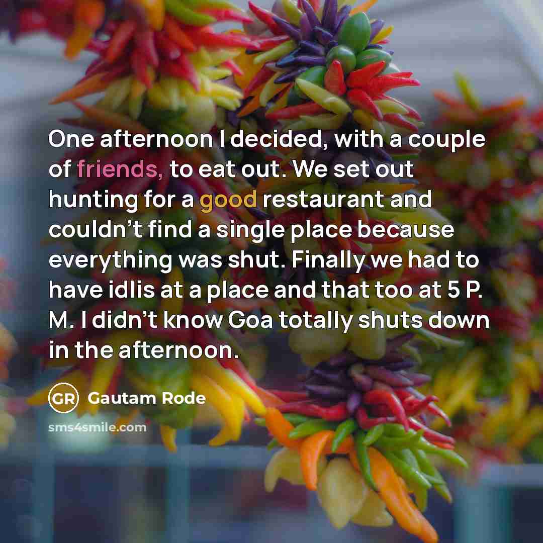 “One afternoon I decided, with a couple of friends, to eat out. We set out hunting for a good restaurant and couldn't find a single place because everything was shut. Finally we had to have idlis at a place and that too at 5 P. M. I didn't know Goa totally shuts down in the afternoon.” quote by Gautam Rode