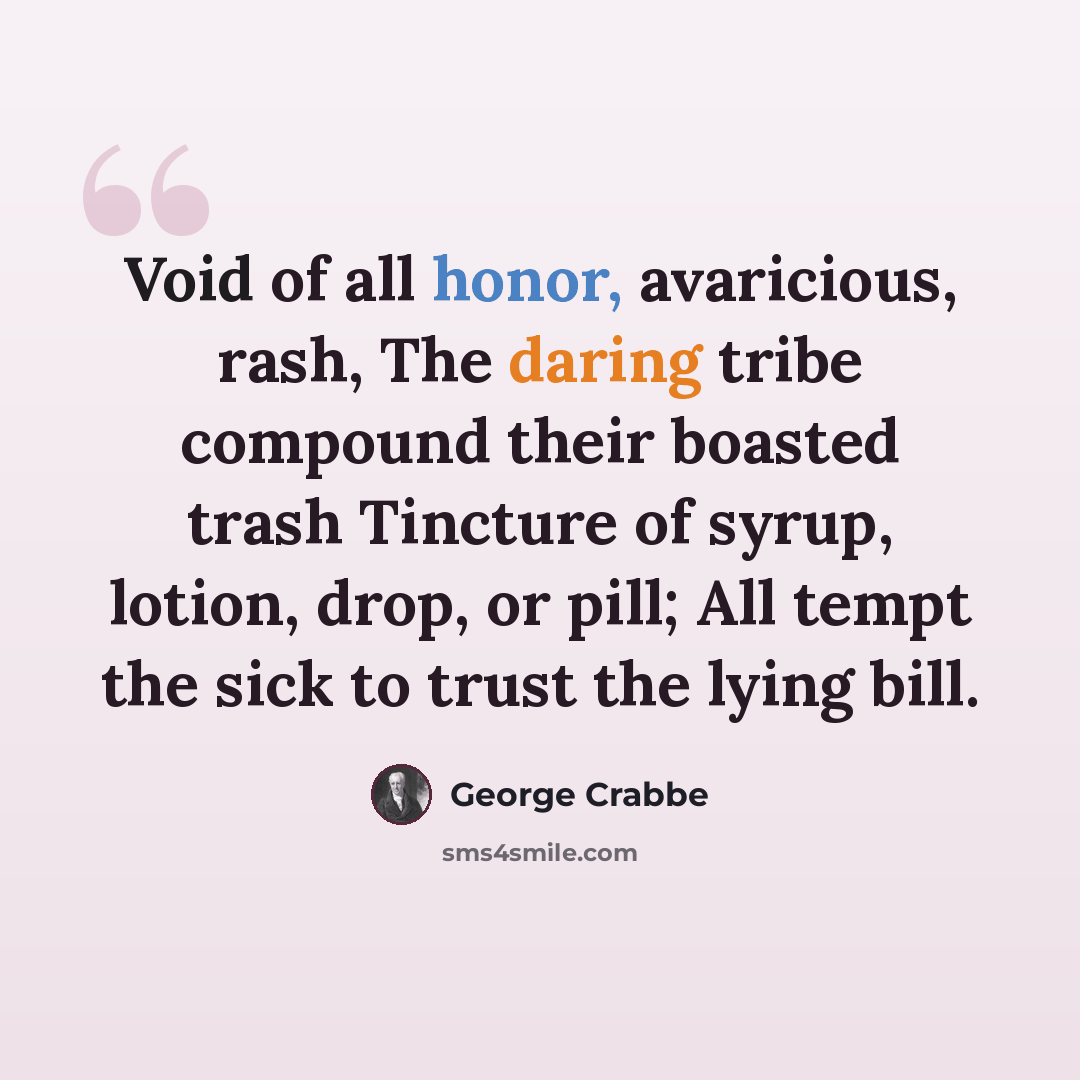 “Void of all honor, avaricious, rash, The daring tribe compound their boasted trash Tincture of syrup, lotion, drop, or pill; All tempt the sick to trust the lying bill.” quote by George Crabbe