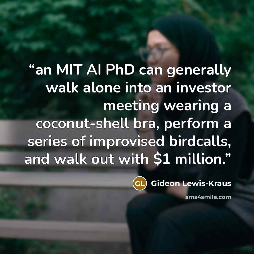 “an MIT AI PhD can generally walk alone into an investor meeting wearing a coconut-shell bra, perform a series of improvised birdcalls, and walk out with $1 million.” quote by Gideon Lewis-Kraus