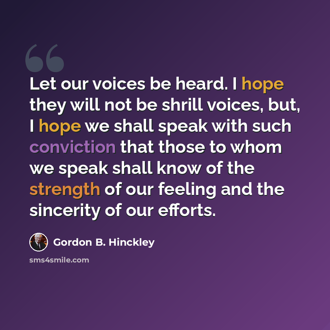“Let our voices be heard. I hope they will not be shrill voices, but, I hope we shall speak with such conviction that those to whom we speak shall know of the strength of our feeling and the sincerity of our efforts.” quote by Gordon B. Hinckley