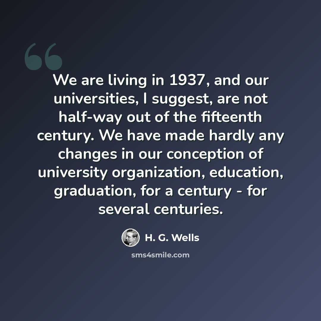 “We are living in 1937, and our universities, I suggest, are not half-way out of the fifteenth century. We have made hardly any changes in our conception of university organization, education, graduation, for a century - for several centuries.” quote by H. G. Wells