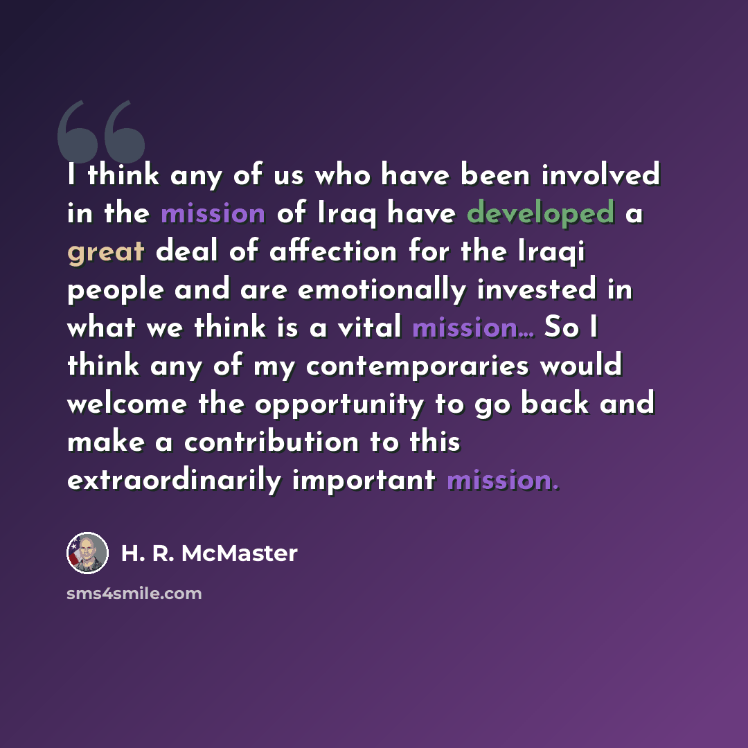 “I think any of us who have been involved in the mission of Iraq have developed a great deal of affection for the Iraqi people and are emotionally invested in what we think is a vital mission... So I think any of my contemporaries would welcome the opportunity to go back and make a contribution to…” quote by H. R. McMaster
