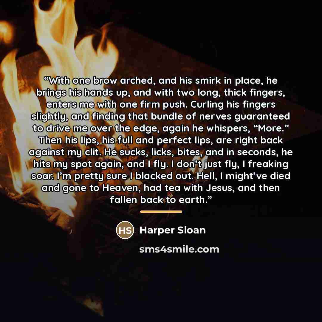 “With one brow arched, and his smirk in place, he brings his hands up, and with two long, thick fingers, enters me with one firm push. Curling his fingers slightly, and finding that bundle of nerves guaranteed to drive me over the edge, again he whispers, “More.” Then his lips, his full and perfect…” quote by Harper Sloan