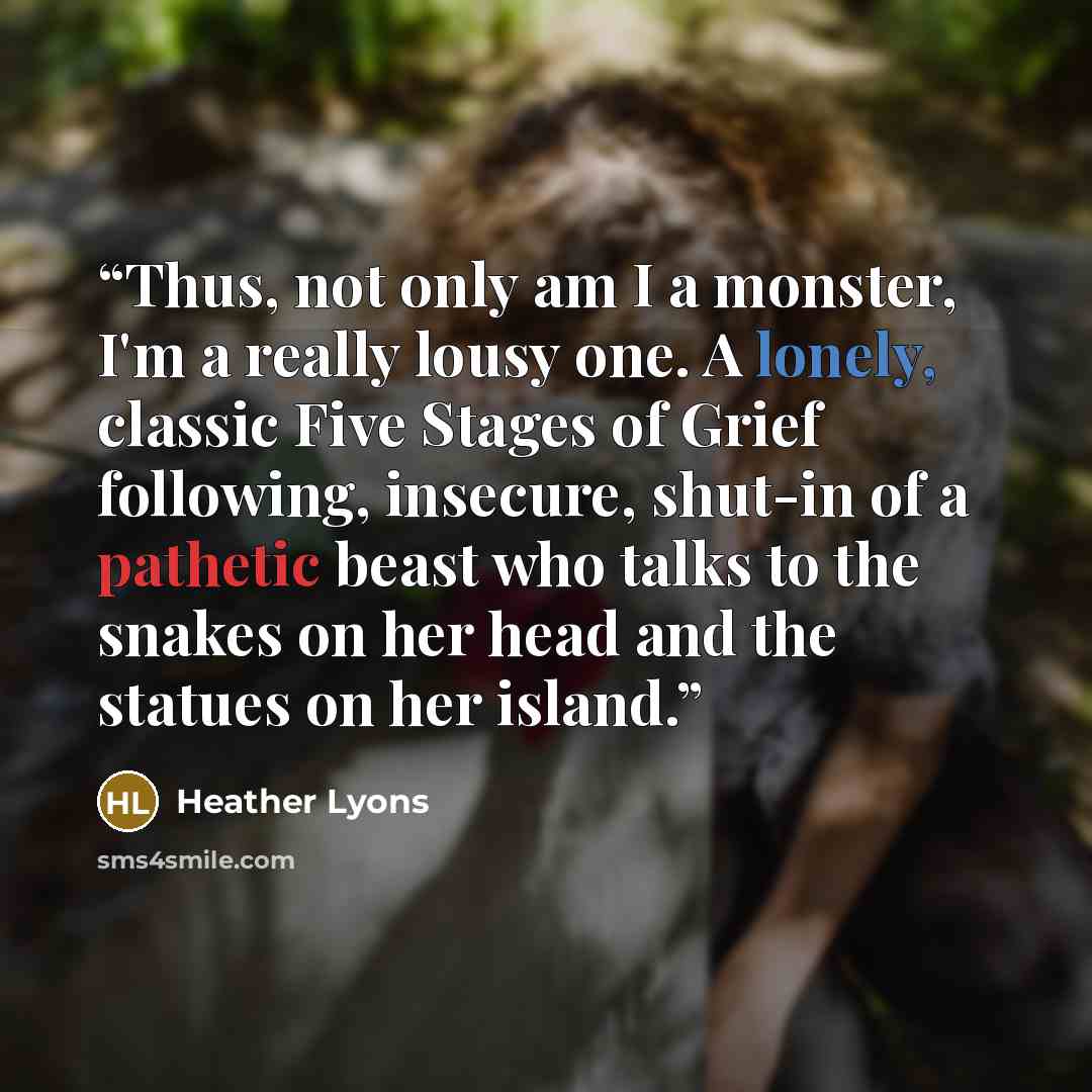 “Thus, not only am I a monster, I'm a really lousy one. A lonely, classic Five Stages of Grief following, insecure, shut-in of a pathetic beast who talks to the snakes on her head and the statues on her island.” quote by Heather Lyons