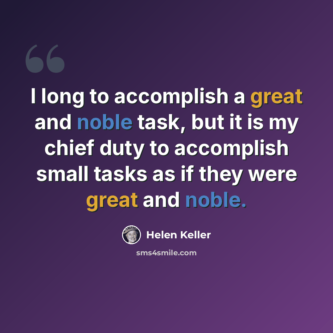 “I long to accomplish a great and noble task, but it is my chief duty to accomplish small tasks as if they were great and noble.” quote by Helen Keller