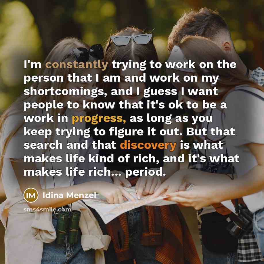 “I'm constantly trying to work on the person that I am and work on my shortcomings, and I guess I want people to know that it's ok to be a work in progress, as long as you keep trying to figure it out. But that search and that discovery is what makes life kind of rich, and it's what makes life…” quote by Idina Menzel