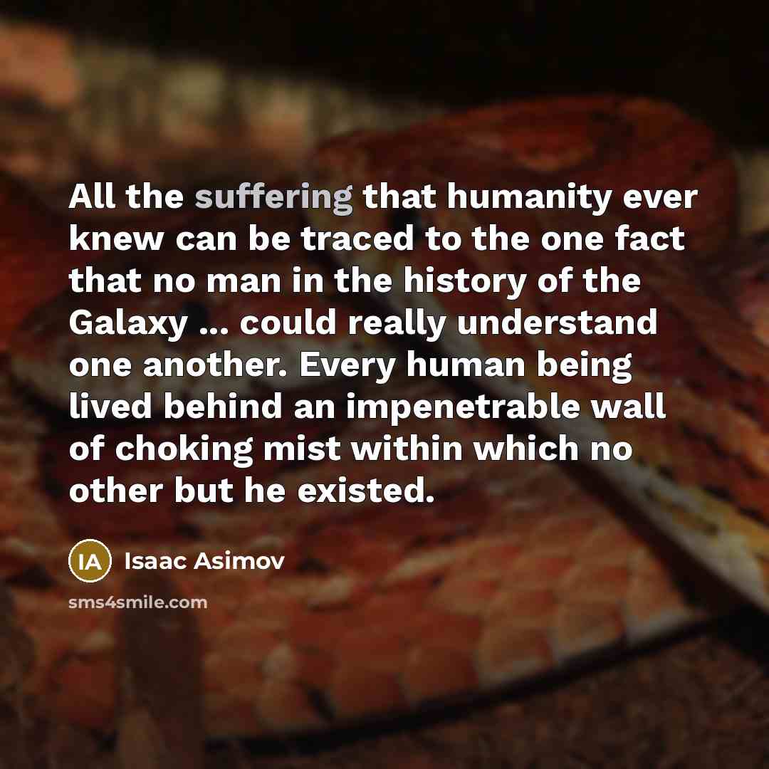 “All the suffering that humanity ever knew can be traced to the one fact that no man in the history of the Galaxy ... could really understand one another. Every human being lived behind an impenetrable wall of choking mist within which no other but he existed.” quote by Isaac Asimov