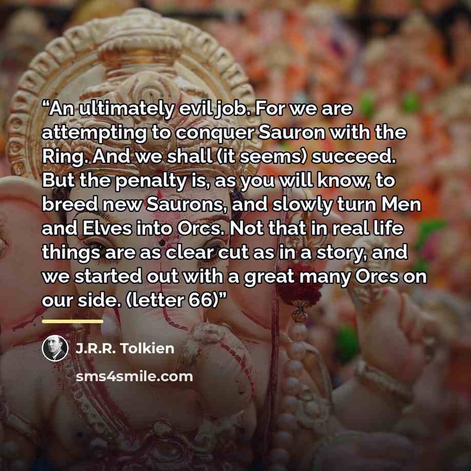 “An ultimately evil job. For we are attempting to conquer Sauron with the Ring. And we shall (it seems) succeed. But the penalty is, as you will know, to breed new Saurons, and slowly turn Men and Elves into Orcs. Not that in real life things are as clear cut as in a story, and we started out with…” quote by J.R.R. Tolkien