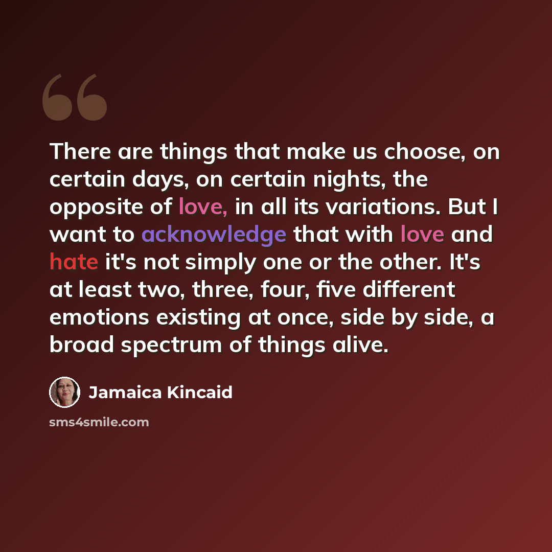 “There are things that make us choose, on certain days, on certain nights, the opposite of love, in all its variations. But I want to acknowledge that with love and hate it's not simply one or the other. It's at least two, three, four, five different emotions existing at once, side by side, a broad…” quote by Jamaica Kincaid