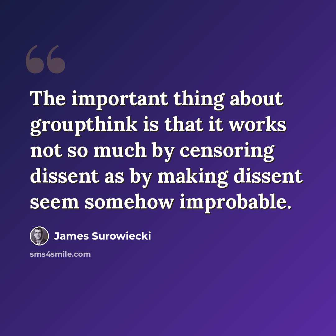 “The important thing about groupthink is that it works not so much by censoring dissent as by making dissent seem somehow improbable.” quote by James Surowiecki