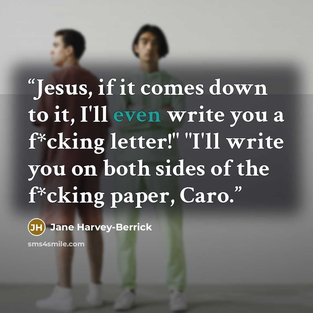 “Jesus, if it comes down to it, I'll even write you a f*cking letter!" "I'll write you on both sides of the f*cking paper, Caro.” quote by Jane Harvey-Berrick