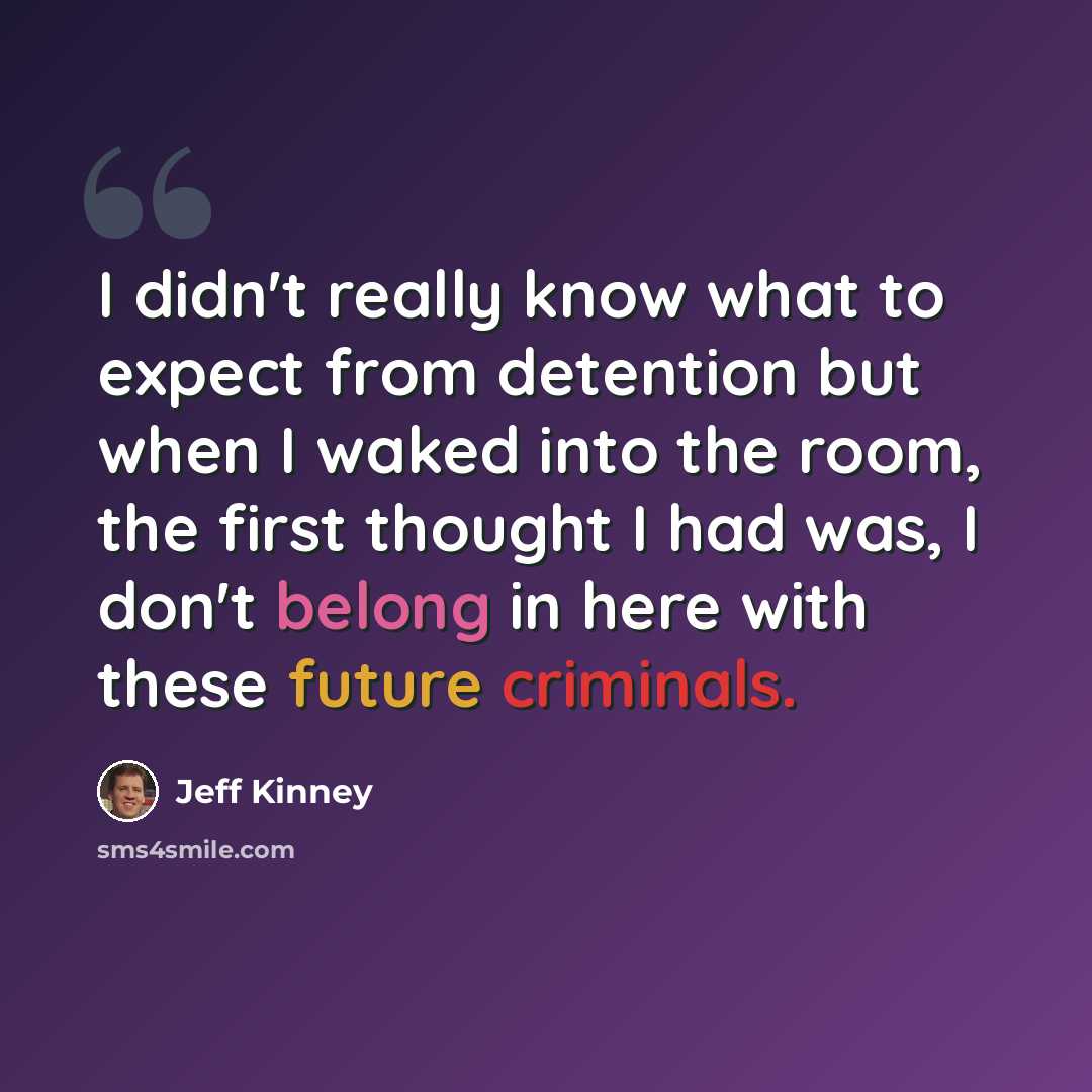 “I didn't really know what to expect from detention but when I waked into the room, the first thought I had was, I don't belong in here with these future criminals.” quote by Jeff Kinney