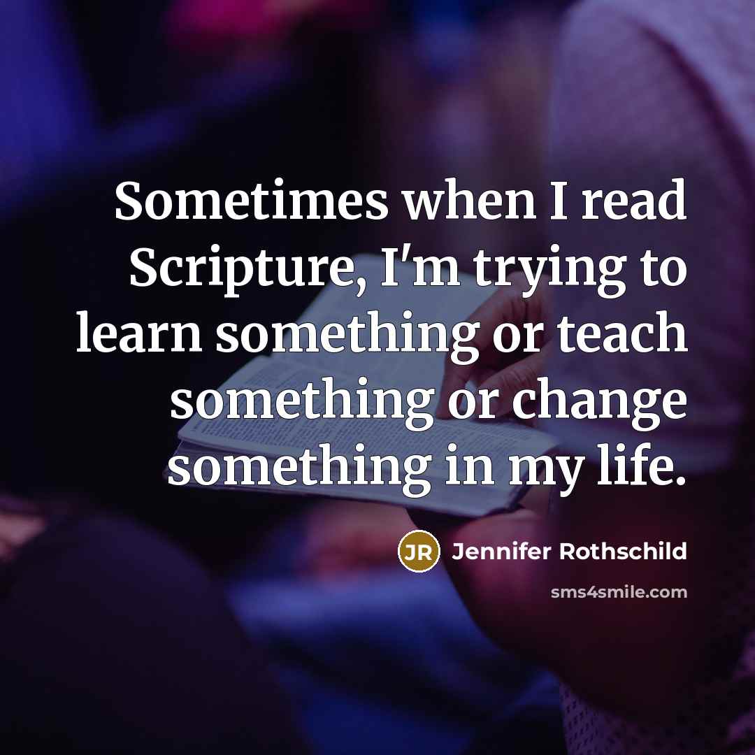 “Sometimes when I read Scripture, I'm trying to learn something or teach something or change something in my life.” quote by Jennifer Rothschild