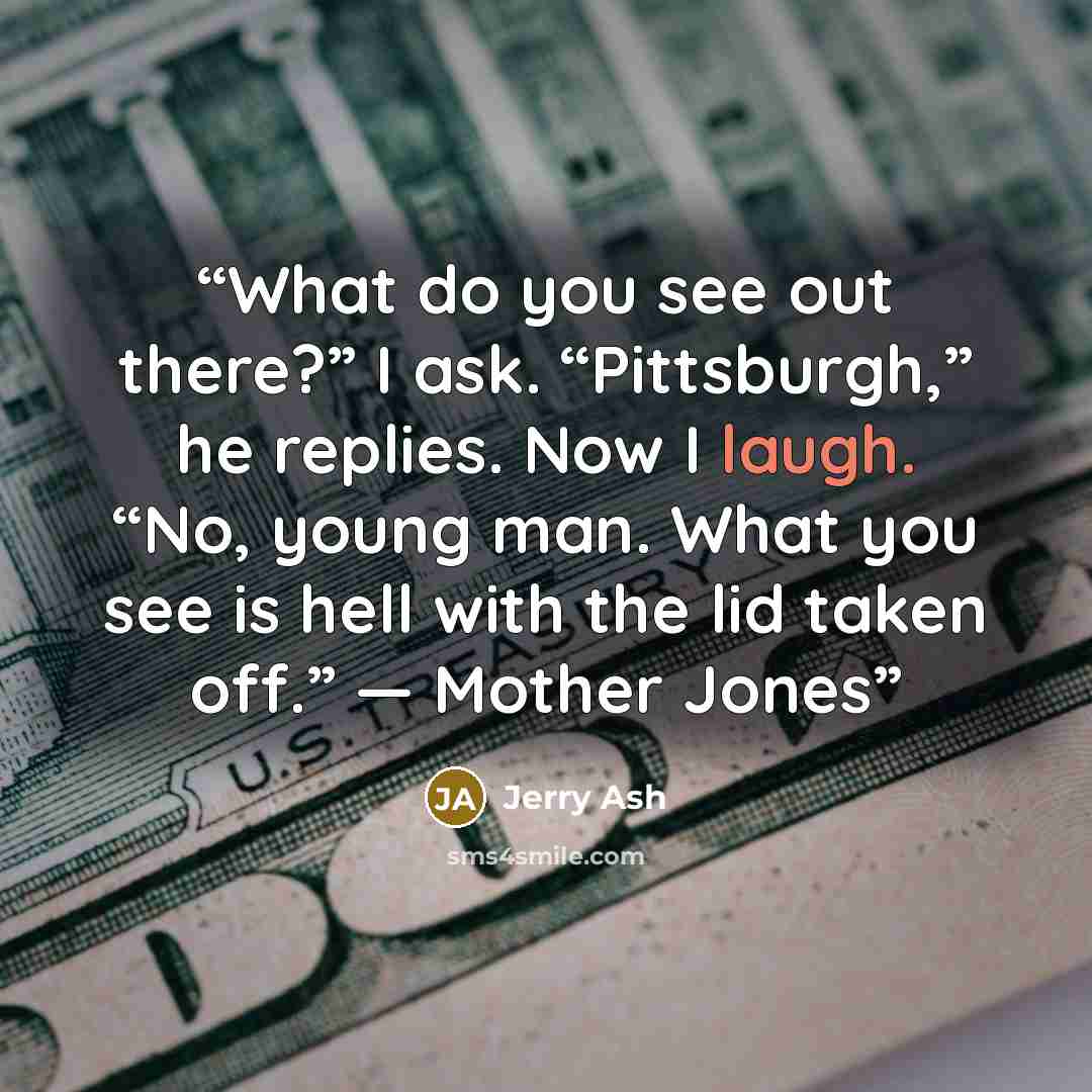 “What do you see out there?” I ask. “Pittsburgh,” he replies. Now I laugh. “No, young man. What you see is hell with the lid taken off.” — Mother Jones” quote by Jerry Ash