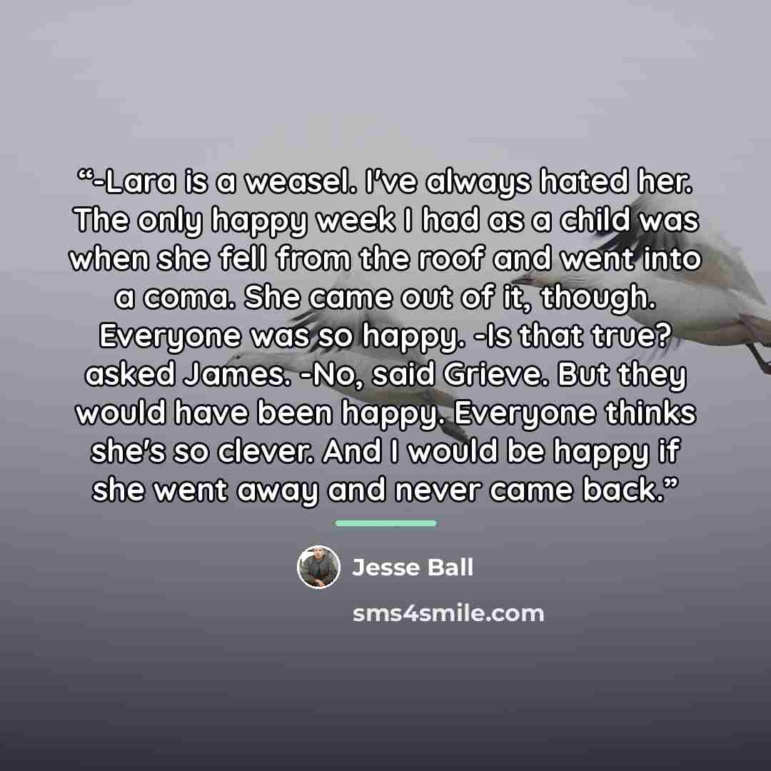 “-Lara is a weasel. I've always hated her. The only happy week I had as a child was when she fell from the roof and went into a coma. She came out of it, though. Everyone was so happy. -Is that true? asked James. -No, said Grieve. But they would have been happy. Everyone thinks she's so clever. And…” quote by Jesse Ball